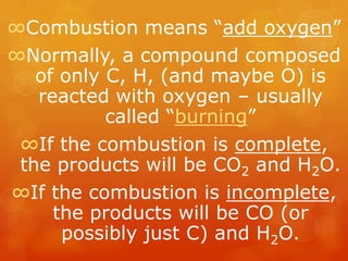 ∞Combustion means “add oxygen”
∞Normally, a compound composed
   of only C, H, (and maybe O) is
   reacted with oxygen – usually
           called “burning”
 ∞If the combustion is complete,
 the products will be CO2 and H2O.
∞If the combustion is incomplete,
     the products will be CO (or
      possibly just C) and H2O.
 