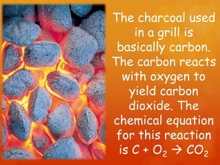 The charcoal used
    in a grill is
 basically carbon.
The carbon reacts
  with oxygen to
   yield carbon
   dioxide. The
chemical equation
 for this reaction
 is C + O2  CO2
 