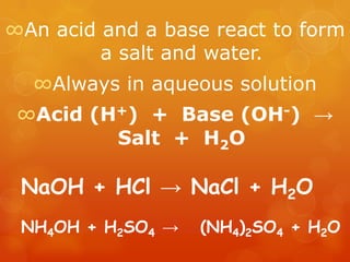∞An acid and a base react to form
         a salt and water.
  ∞Always in aqueous solution
 ∞Acid (H+) + Base (OH-) →
         Salt + H2O

 NaOH + HCl → NaCl + H2O
 NH4OH + H2SO4 →   (NH4)2SO4 + H2O
 