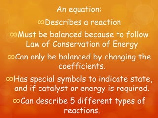 An equation:
        ∞Describes a reaction
 ∞Must be balanced because to follow
   Law of Conservation of Energy
∞Can only be balanced by changing the
             coefficients.
∞Has special symbols to indicate state,
 and if catalyst or energy is required.
 ∞Can describe 5 different types of
             reactions.
 