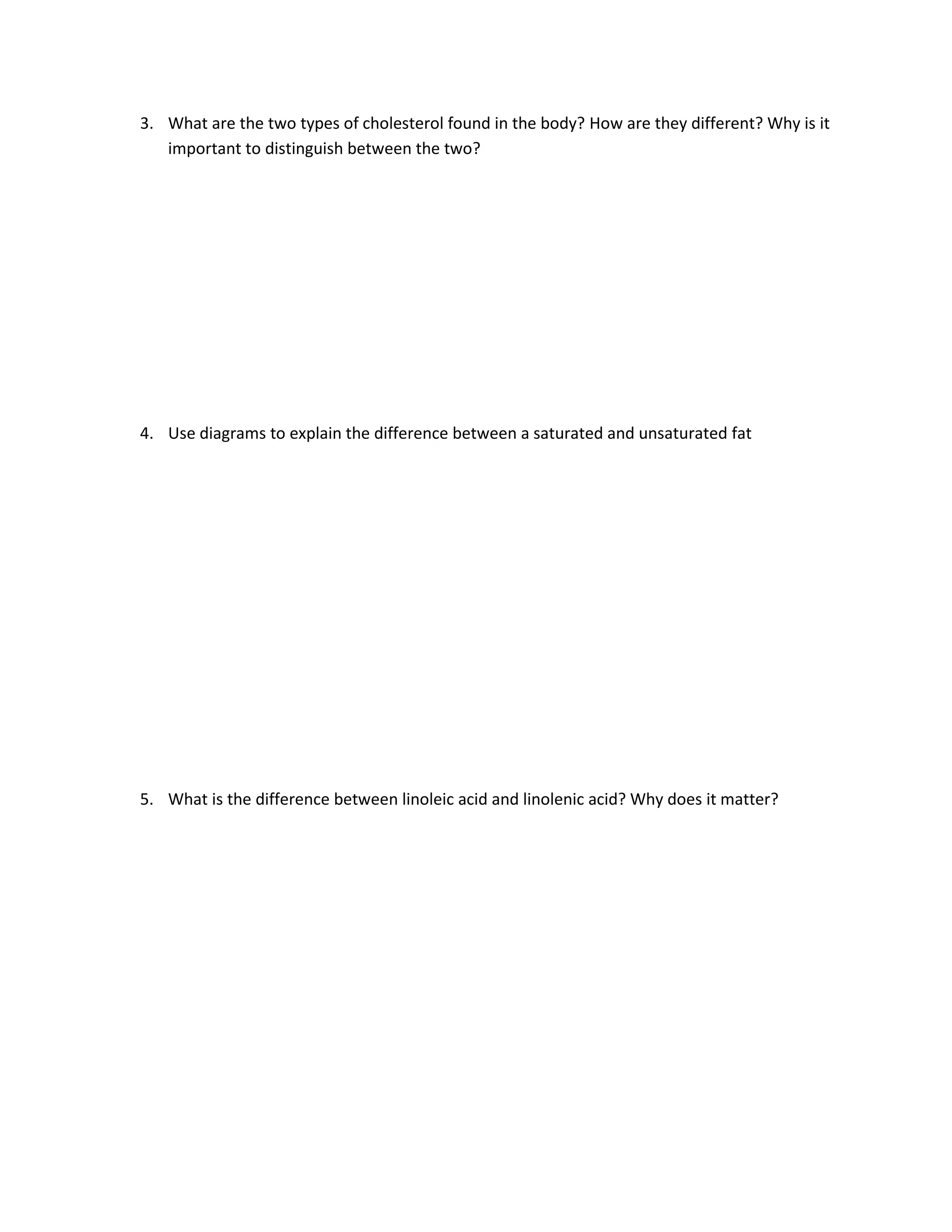 3. What are the two types of cholesterol found in the body? How are they different? Why is it
   important to distinguish between the two?




4. Use diagrams to explain the difference between a saturated and unsaturated fat




5. What is the difference between linoleic acid and linolenic acid? Why does it matter?
 