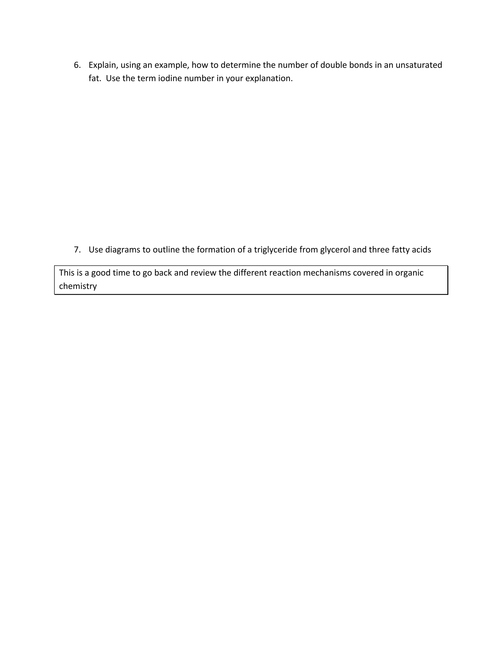 6. Explain, using an example, how to determine the number of double bonds in an unsaturated
      fat. Use the term iodine number in your explanation.




   7. Use diagrams to outline the formation of a triglyceride from glycerol and three fatty acids

This is a good time to go back and review the different reaction mechanisms covered in organic
chemistry
 