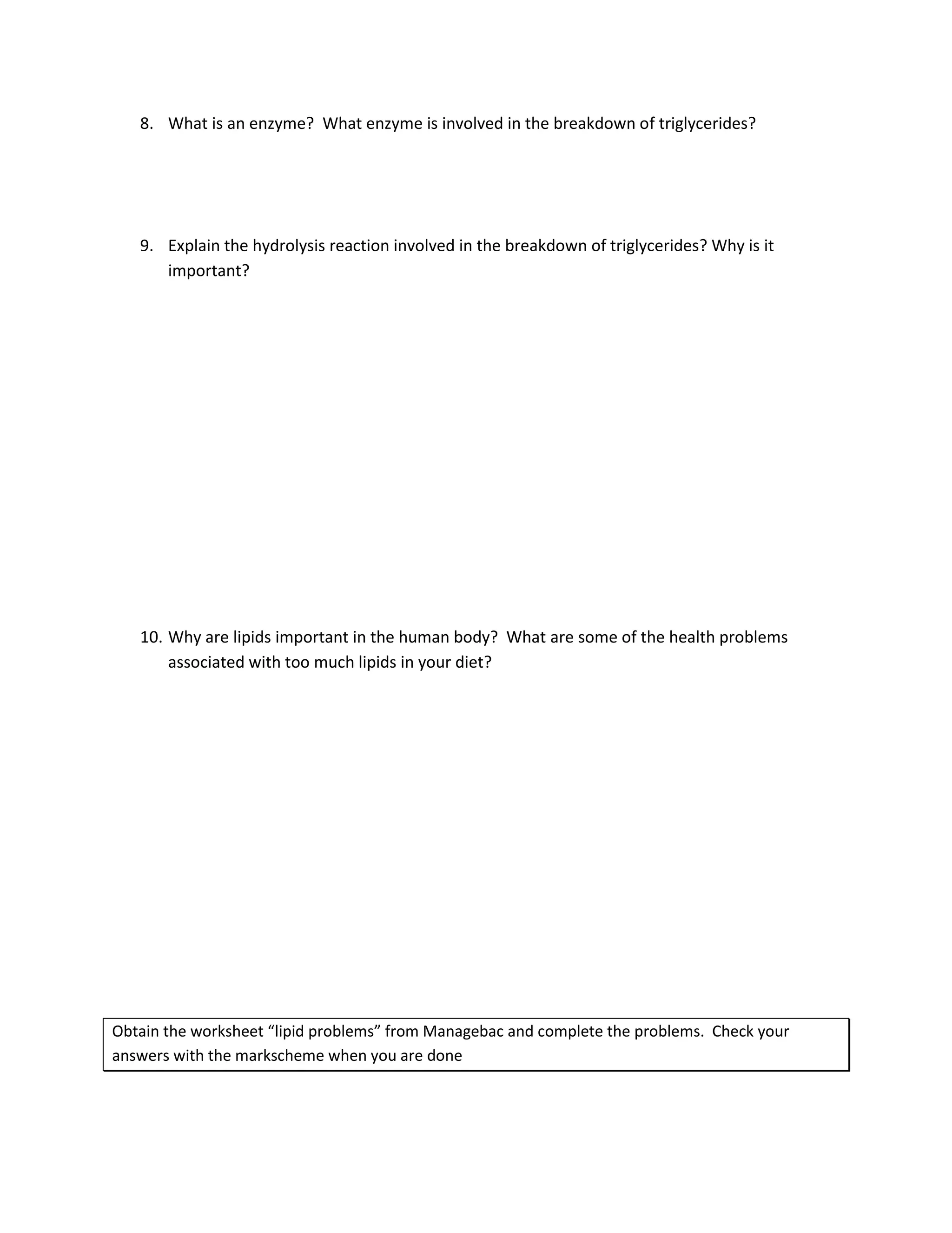 8. What is an enzyme? What enzyme is involved in the breakdown of triglycerides?




   9. Explain the hydrolysis reaction involved in the breakdown of triglycerides? Why is it
      important?




   10. Why are lipids important in the human body? What are some of the health problems
       associated with too much lipids in your diet?




Obtain the worksheet “lipid problems” from Managebac and complete the problems. Check your
answers with the markscheme when you are done
 
