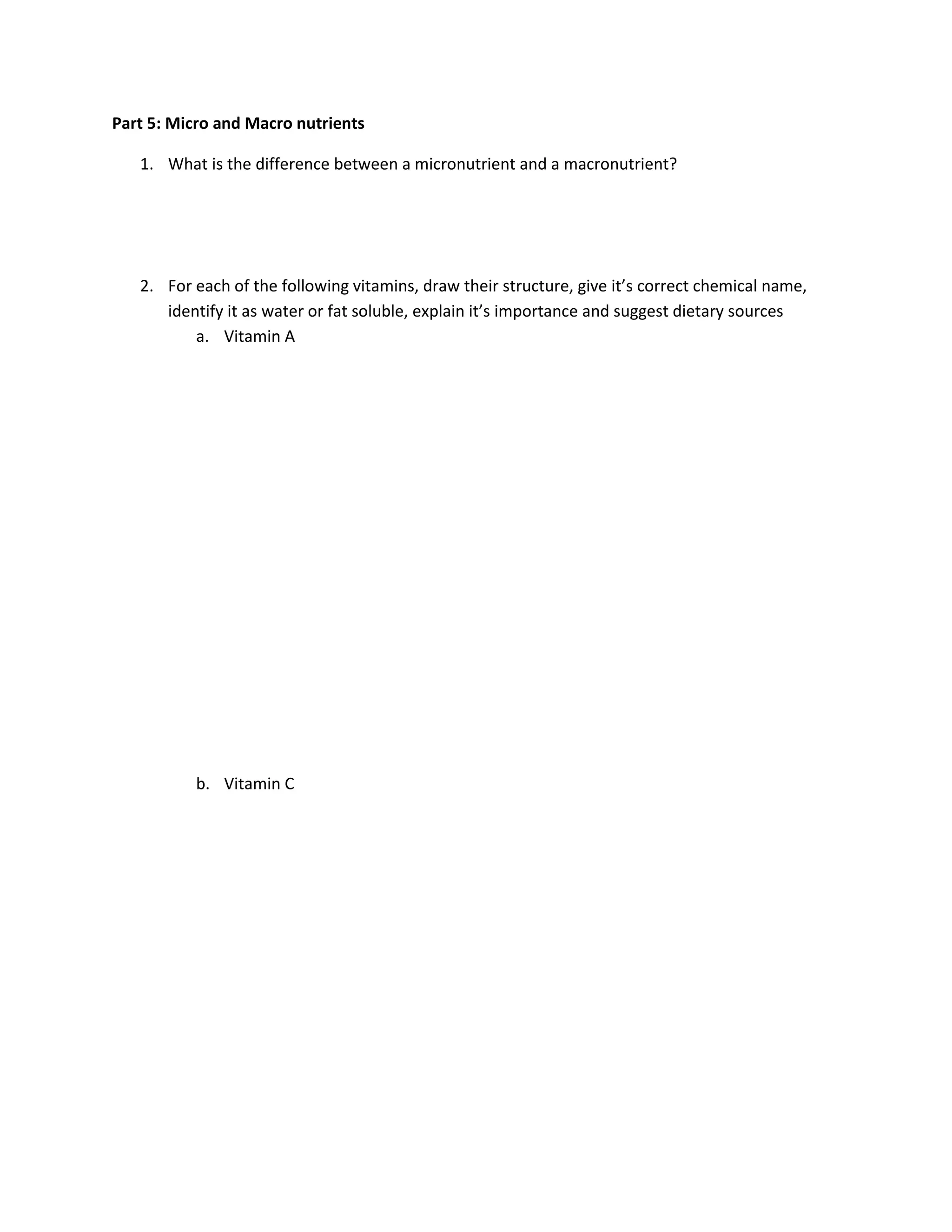 Part 5: Micro and Macro nutrients

   1. What is the difference between a micronutrient and a macronutrient?




   2. For each of the following vitamins, draw their structure, give it’s correct chemical name,
      identify it as water or fat soluble, explain it’s importance and suggest dietary sources
          a. Vitamin A




          b. Vitamin C
 
