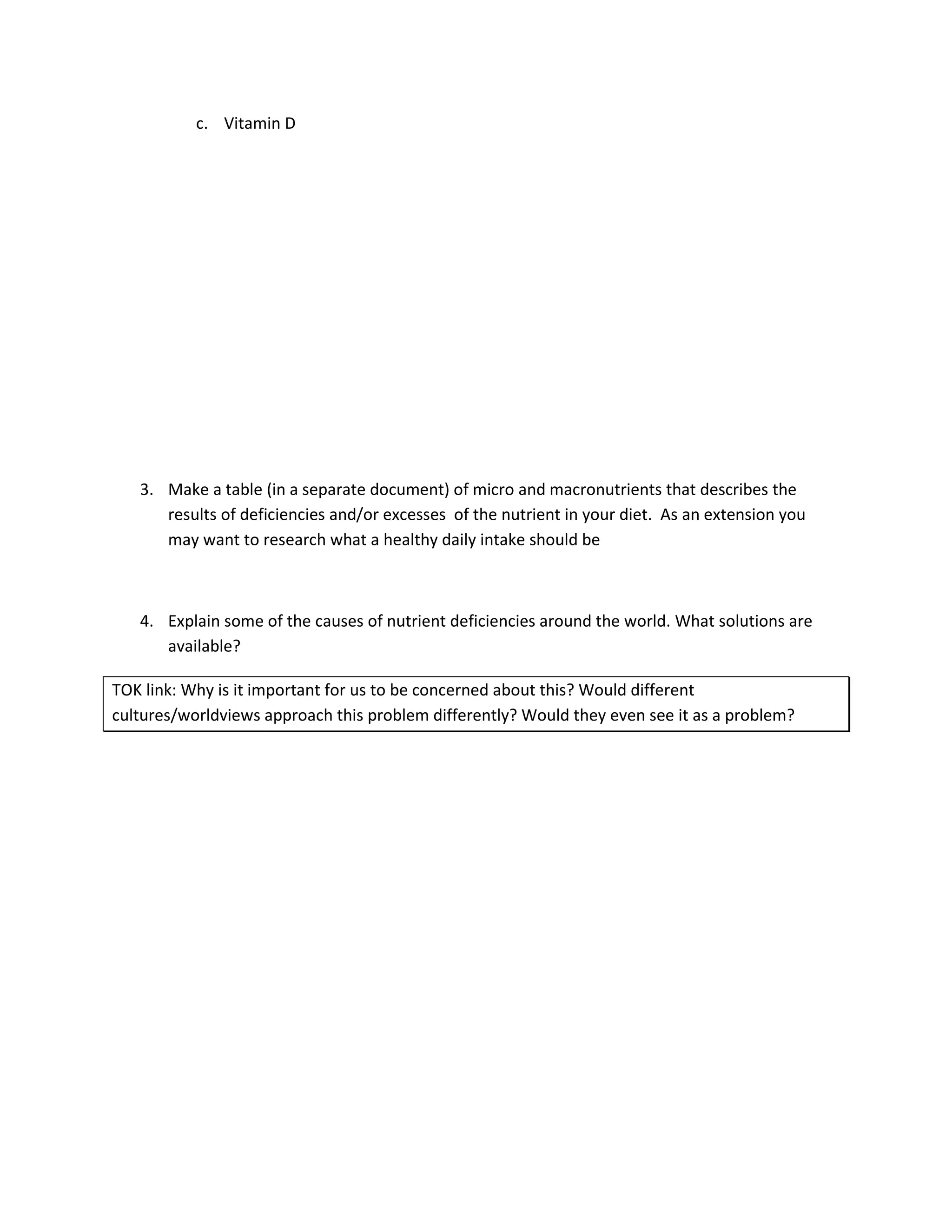 c. Vitamin D




   3. Make a table (in a separate document) of micro and macronutrients that describes the
      results of deficiencies and/or excesses of the nutrient in your diet. As an extension you
      may want to research what a healthy daily intake should be



   4. Explain some of the causes of nutrient deficiencies around the world. What solutions are
      available?

TOK link: Why is it important for us to be concerned about this? Would different
cultures/worldviews approach this problem differently? Would they even see it as a problem?
 