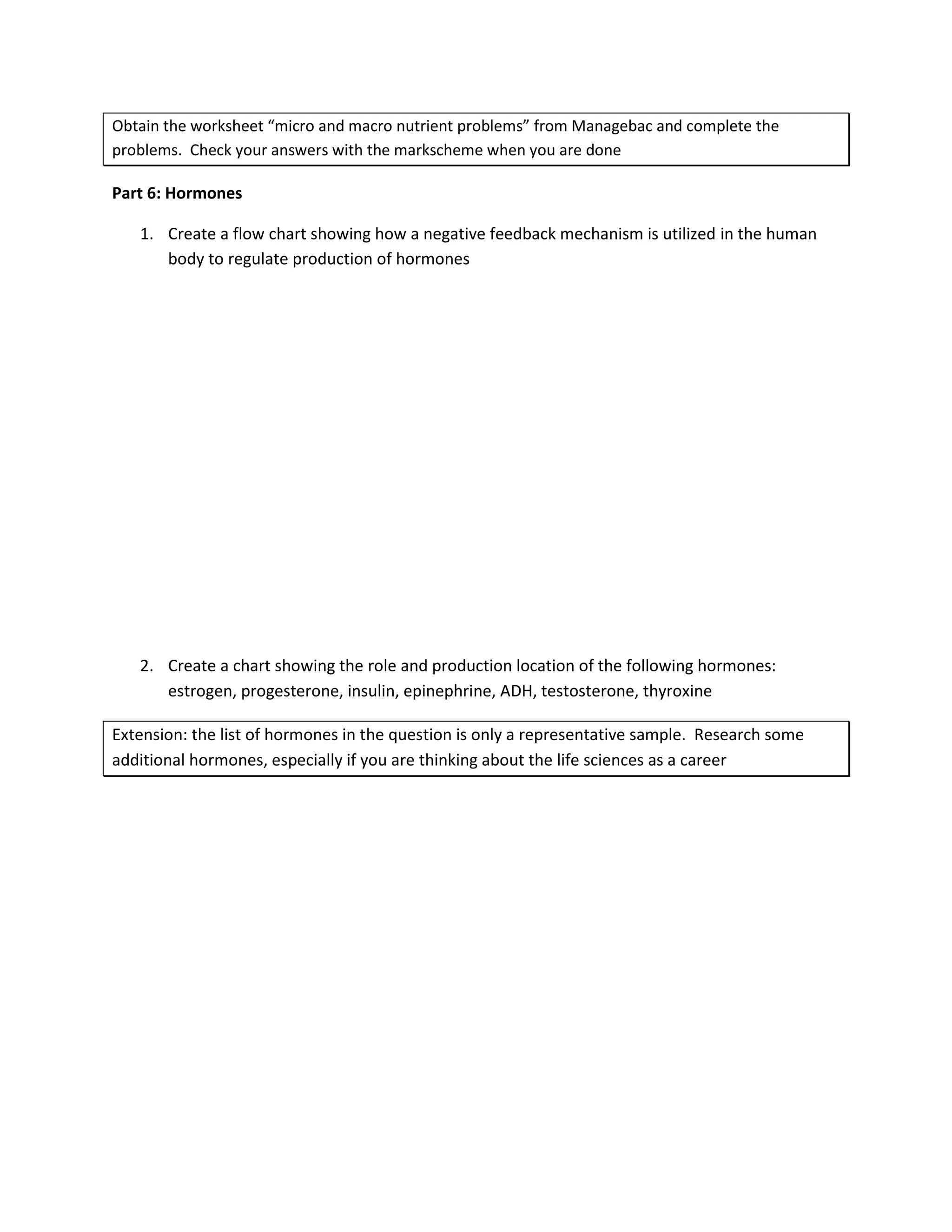 Obtain the worksheet “micro and macro nutrient problems” from Managebac and complete the
problems. Check your answers with the markscheme when you are done

Part 6: Hormones

   1. Create a flow chart showing how a negative feedback mechanism is utilized in the human
      body to regulate production of hormones




   2. Create a chart showing the role and production location of the following hormones:
      estrogen, progesterone, insulin, epinephrine, ADH, testosterone, thyroxine

Extension: the list of hormones in the question is only a representative sample. Research some
additional hormones, especially if you are thinking about the life sciences as a career
 