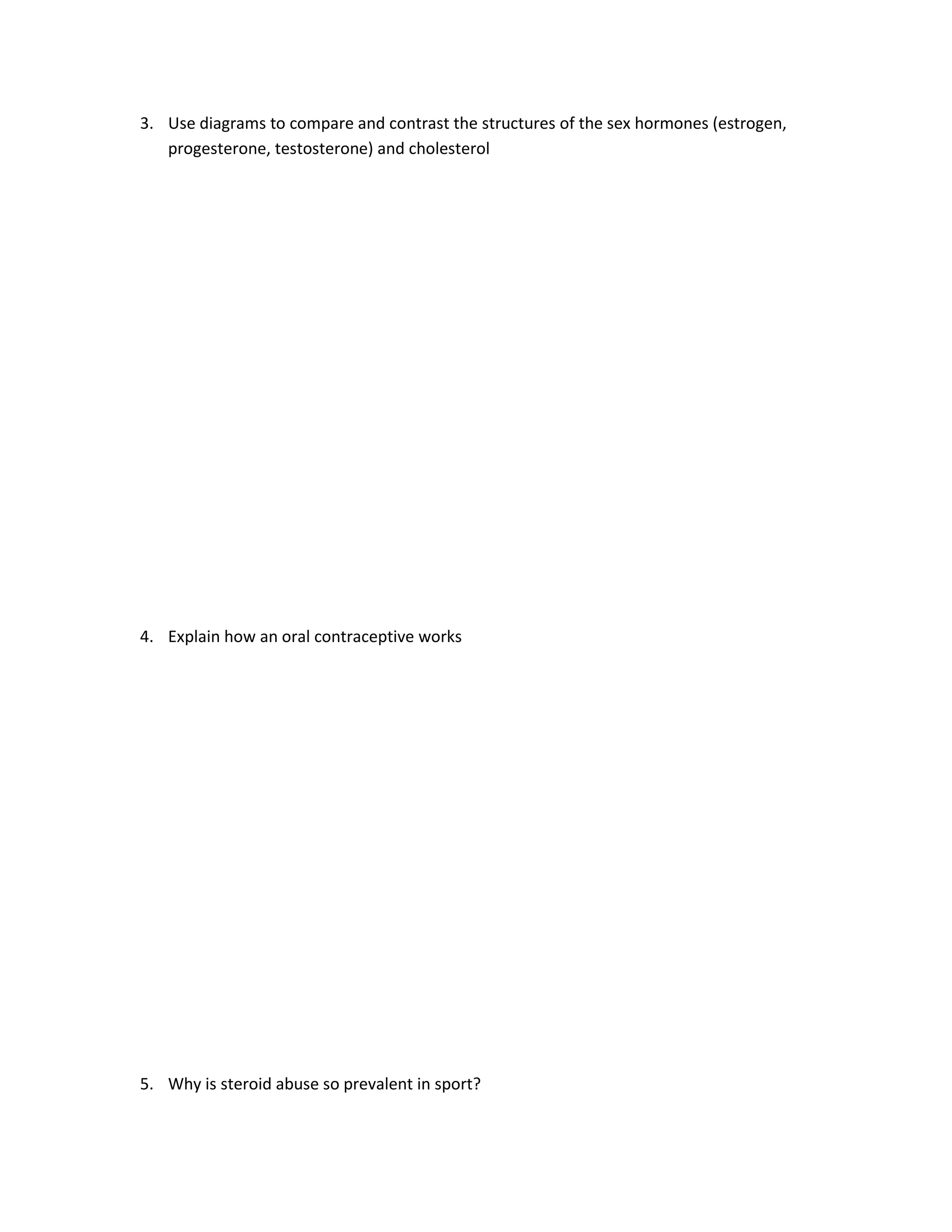 3. Use diagrams to compare and contrast the structures of the sex hormones (estrogen,
   progesterone, testosterone) and cholesterol




4. Explain how an oral contraceptive works




5. Why is steroid abuse so prevalent in sport?
 