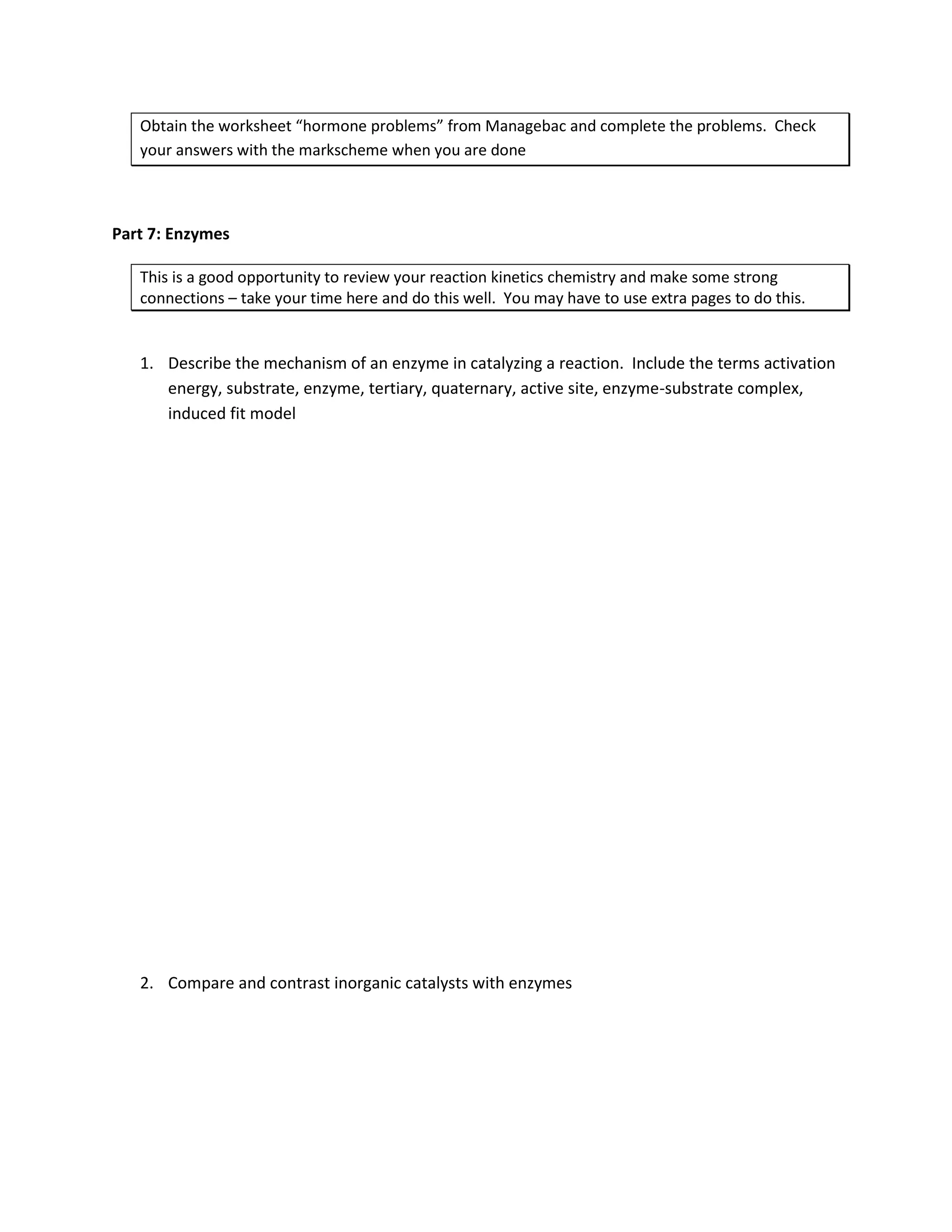 Obtain the worksheet “hormone problems” from Managebac and complete the problems. Check
   your answers with the markscheme when you are done



Part 7: Enzymes

   This is a good opportunity to review your reaction kinetics chemistry and make some strong
   connections – take your time here and do this well. You may have to use extra pages to do this.


   1. Describe the mechanism of an enzyme in catalyzing a reaction. Include the terms activation
      energy, substrate, enzyme, tertiary, quaternary, active site, enzyme-substrate complex,
      induced fit model




   2. Compare and contrast inorganic catalysts with enzymes
 