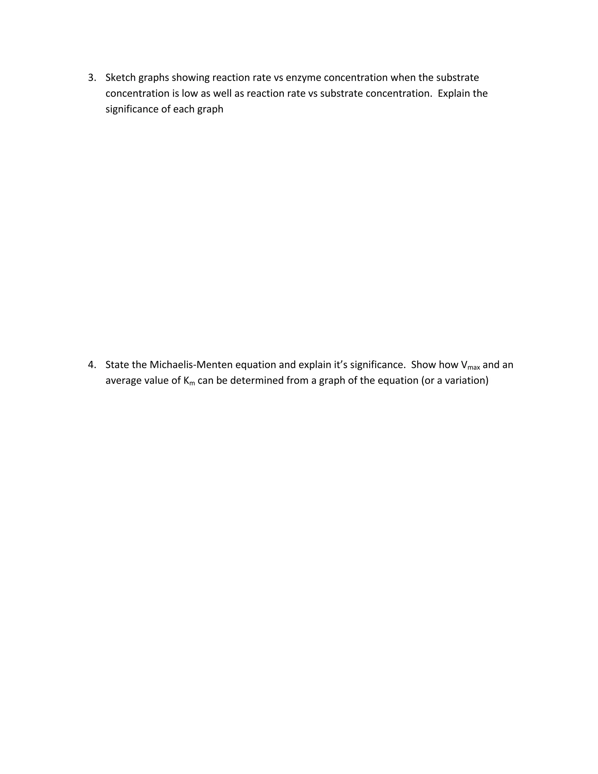 3. Sketch graphs showing reaction rate vs enzyme concentration when the substrate
   concentration is low as well as reaction rate vs substrate concentration. Explain the
   significance of each graph




4. State the Michaelis-Menten equation and explain it’s significance. Show how Vmax and an
   average value of Km can be determined from a graph of the equation (or a variation)
 