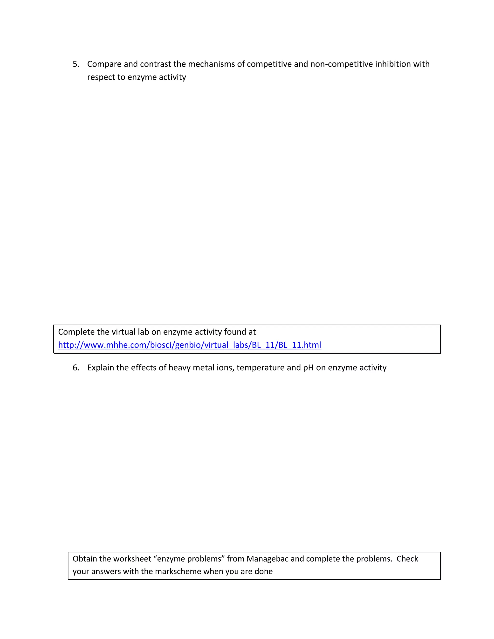 5. Compare and contrast the mechanisms of competitive and non-competitive inhibition with
      respect to enzyme activity




Complete the virtual lab on enzyme activity found at
http://www.mhhe.com/biosci/genbio/virtual_labs/BL_11/BL_11.html

   6. Explain the effects of heavy metal ions, temperature and pH on enzyme activity




   Obtain the worksheet “enzyme problems” from Managebac and complete the problems. Check
   your answers with the markscheme when you are done
 