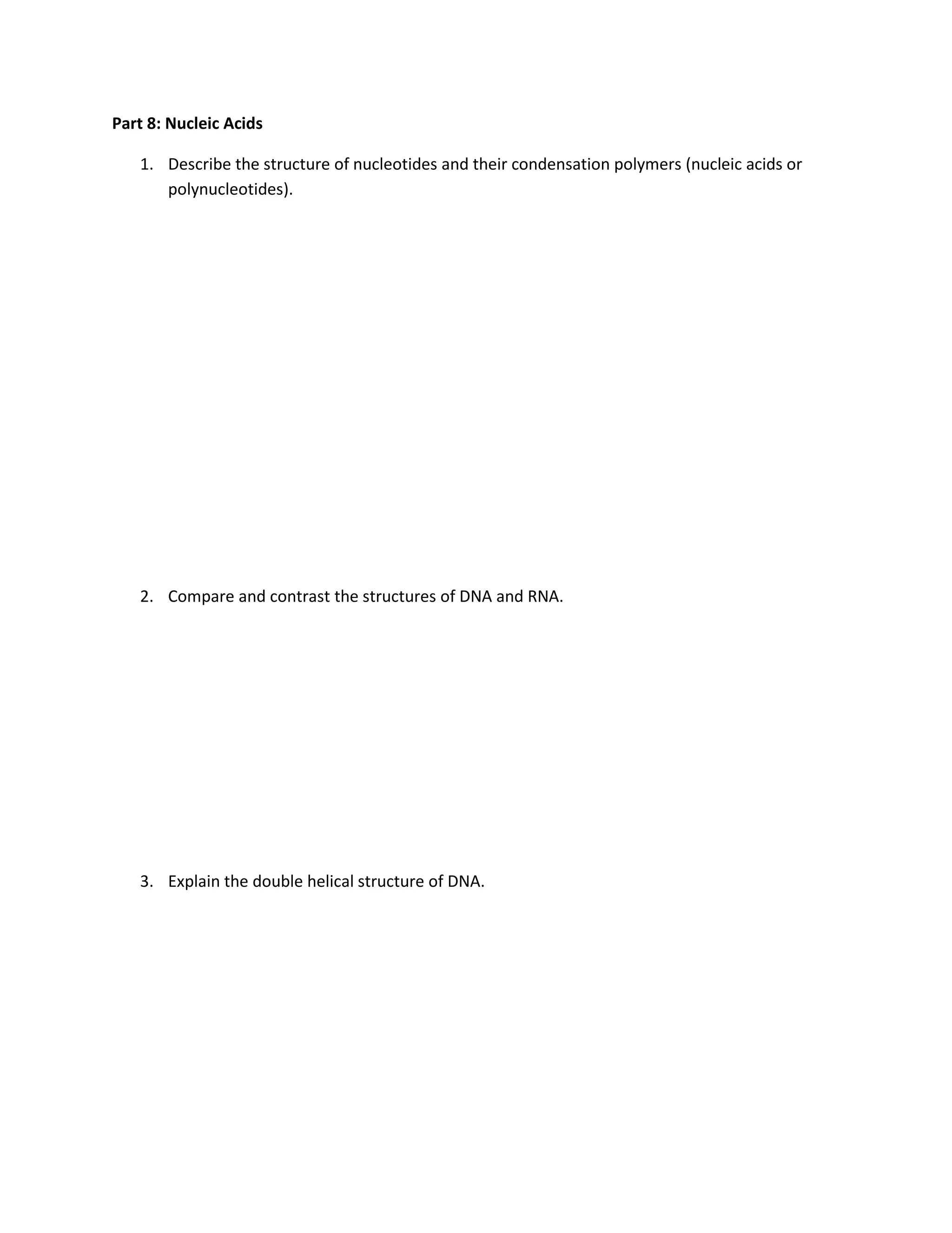 Part 8: Nucleic Acids

   1. Describe the structure of nucleotides and their condensation polymers (nucleic acids or
      polynucleotides).




   2. Compare and contrast the structures of DNA and RNA.




   3. Explain the double helical structure of DNA.
 
