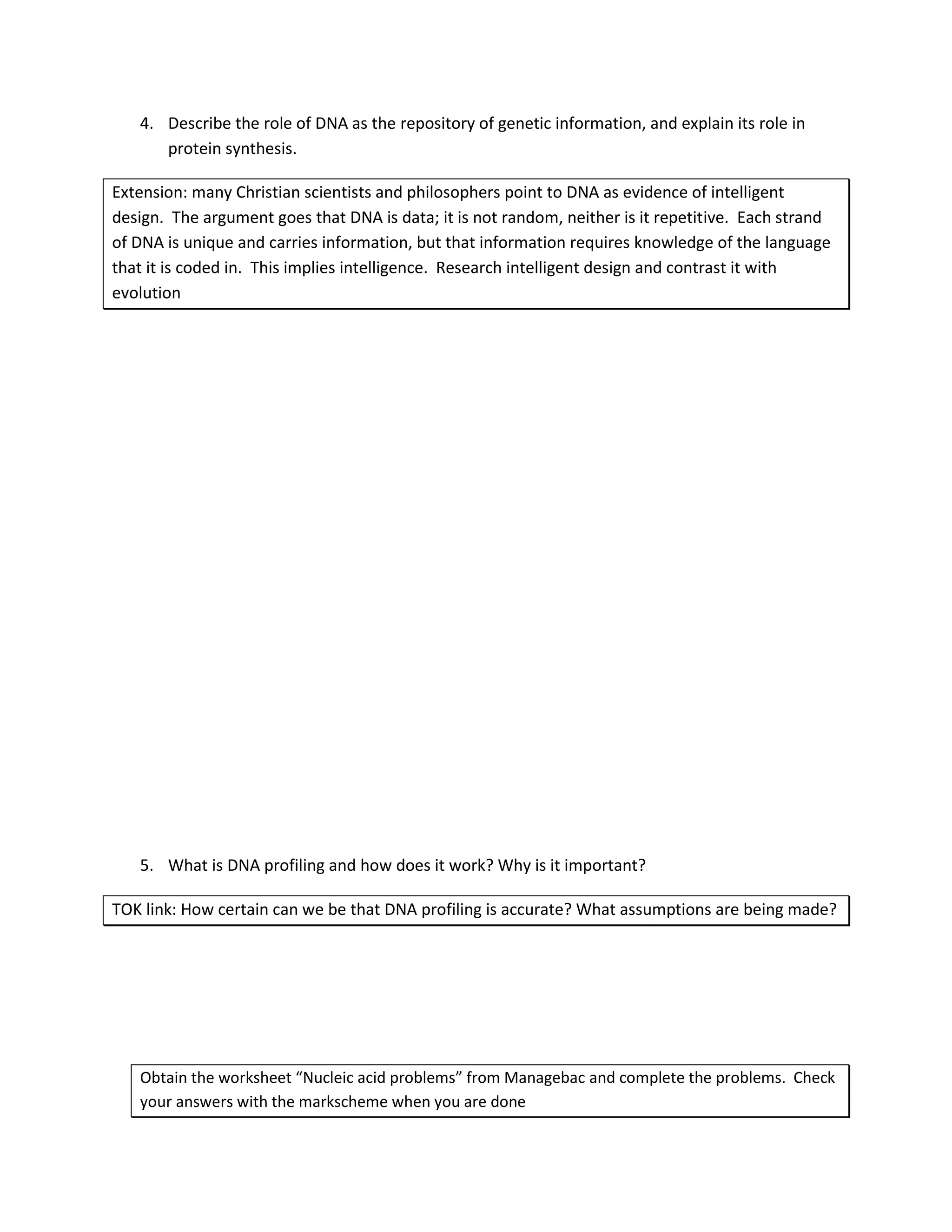 4. Describe the role of DNA as the repository of genetic information, and explain its role in
      protein synthesis.

Extension: many Christian scientists and philosophers point to DNA as evidence of intelligent
design. The argument goes that DNA is data; it is not random, neither is it repetitive. Each strand
of DNA is unique and carries information, but that information requires knowledge of the language
that it is coded in. This implies intelligence. Research intelligent design and contrast it with
evolution




   5. What is DNA profiling and how does it work? Why is it important?

TOK link: How certain can we be that DNA profiling is accurate? What assumptions are being made?




   Obtain the worksheet “Nucleic acid problems” from Managebac and complete the problems. Check
   your answers with the markscheme when you are done
 