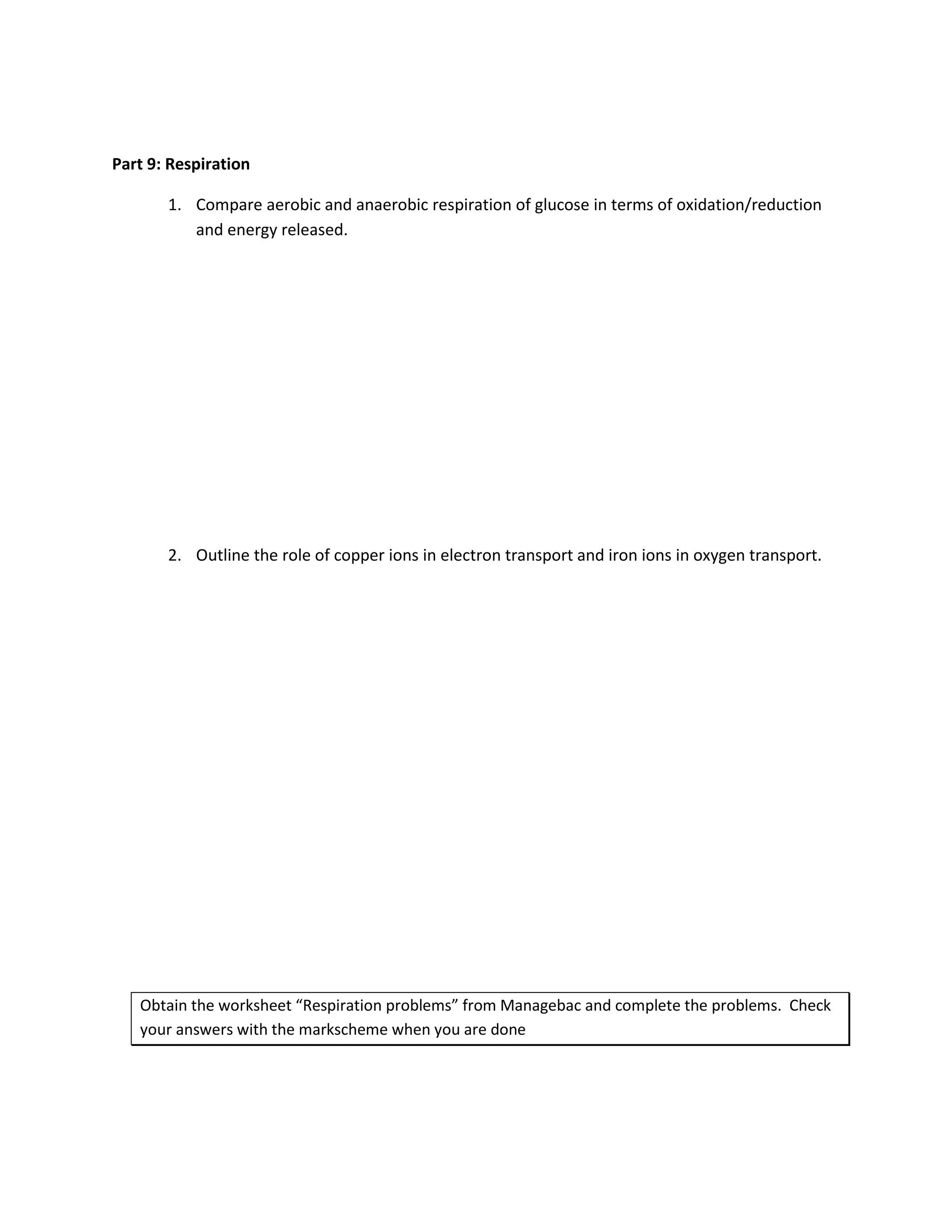 Part 9: Respiration

       1. Compare aerobic and anaerobic respiration of glucose in terms of oxidation/reduction
          and energy released.




       2. Outline the role of copper ions in electron transport and iron ions in oxygen transport.




   Obtain the worksheet “Respiration problems” from Managebac and complete the problems. Check
   your answers with the markscheme when you are done
 