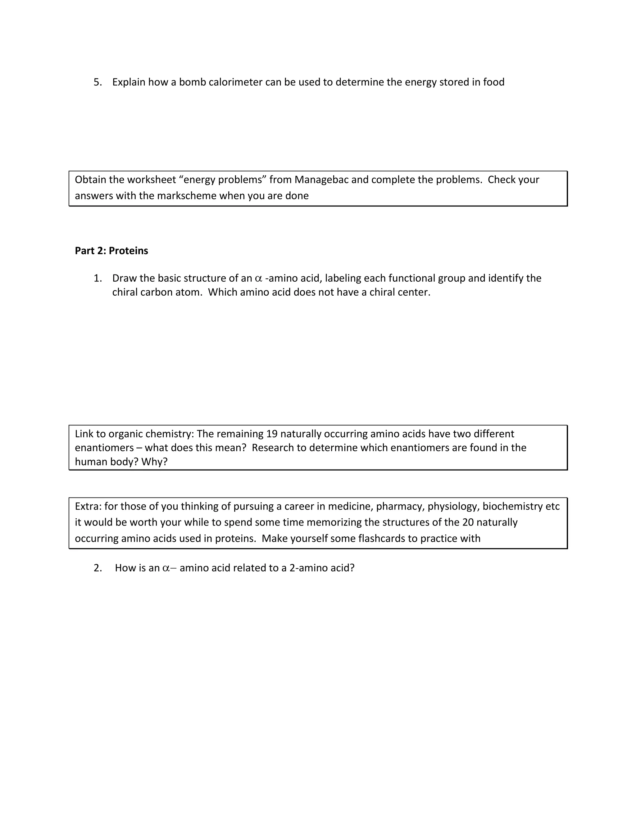 5. Explain how a bomb calorimeter can be used to determine the energy stored in food




Obtain the worksheet “energy problems” from Managebac and complete the problems. Check your
answers with the markscheme when you are done



Part 2: Proteins

    1. Draw the basic structure of an -amino acid, labeling each functional group and identify the
       chiral carbon atom. Which amino acid does not have a chiral center.




Link to organic chemistry: The remaining 19 naturally occurring amino acids have two different
enantiomers – what does this mean? Research to determine which enantiomers are found in the
human body? Why?


Extra: for those of you thinking of pursuing a career in medicine, pharmacy, physiology, biochemistry etc
it would be worth your while to spend some time memorizing the structures of the 20 naturally
occurring amino acids used in proteins. Make yourself some flashcards to practice with

    2.   How is an    amino acid related to a 2-amino acid?
 