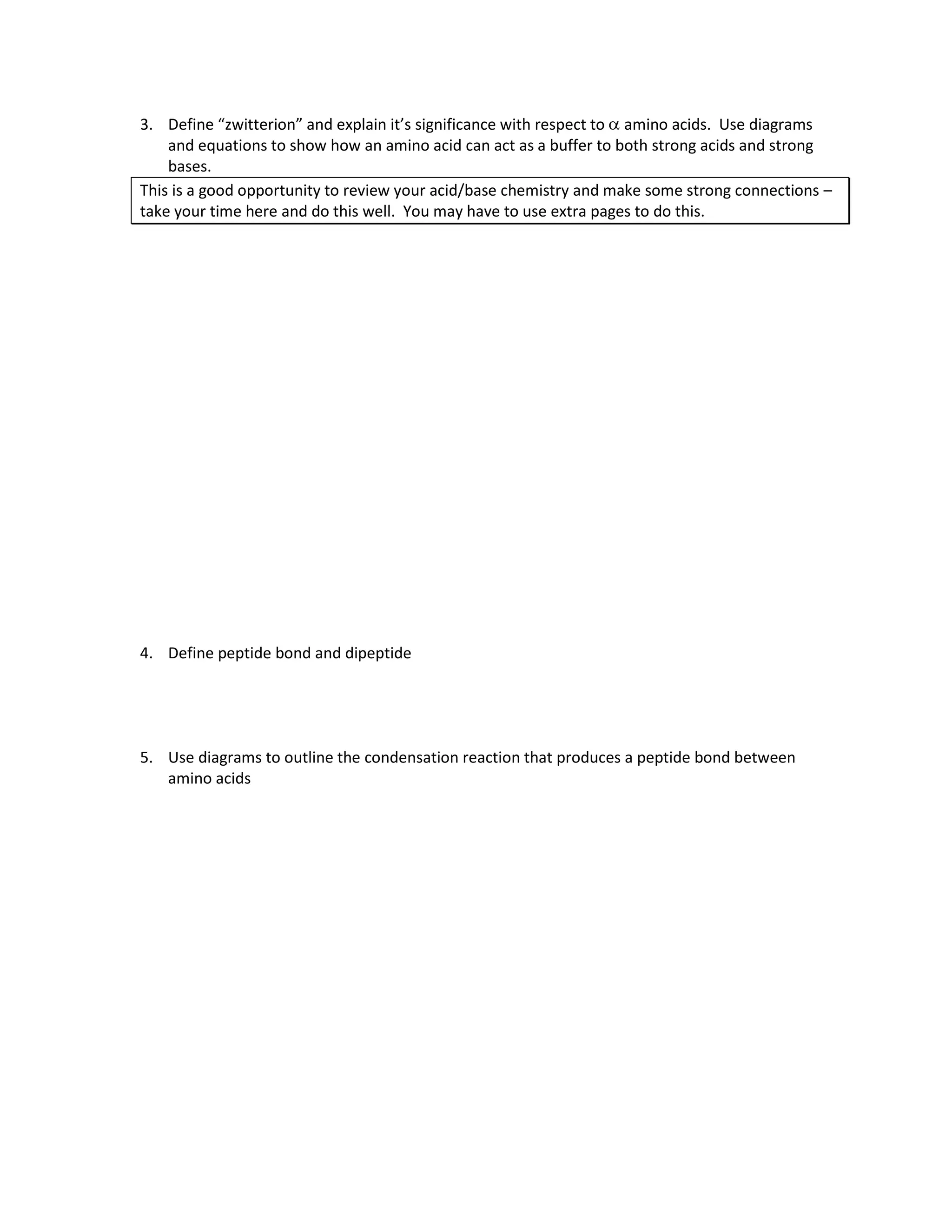 3. Define “zwitterion” and explain it’s significance with respect to amino acids. Use diagrams
    and equations to show how an amino acid can act as a buffer to both strong acids and strong
    bases.
This is a good opportunity to review your acid/base chemistry and make some strong connections –
take your time here and do this well. You may have to use extra pages to do this.




4. Define peptide bond and dipeptide




5. Use diagrams to outline the condensation reaction that produces a peptide bond between
   amino acids
 