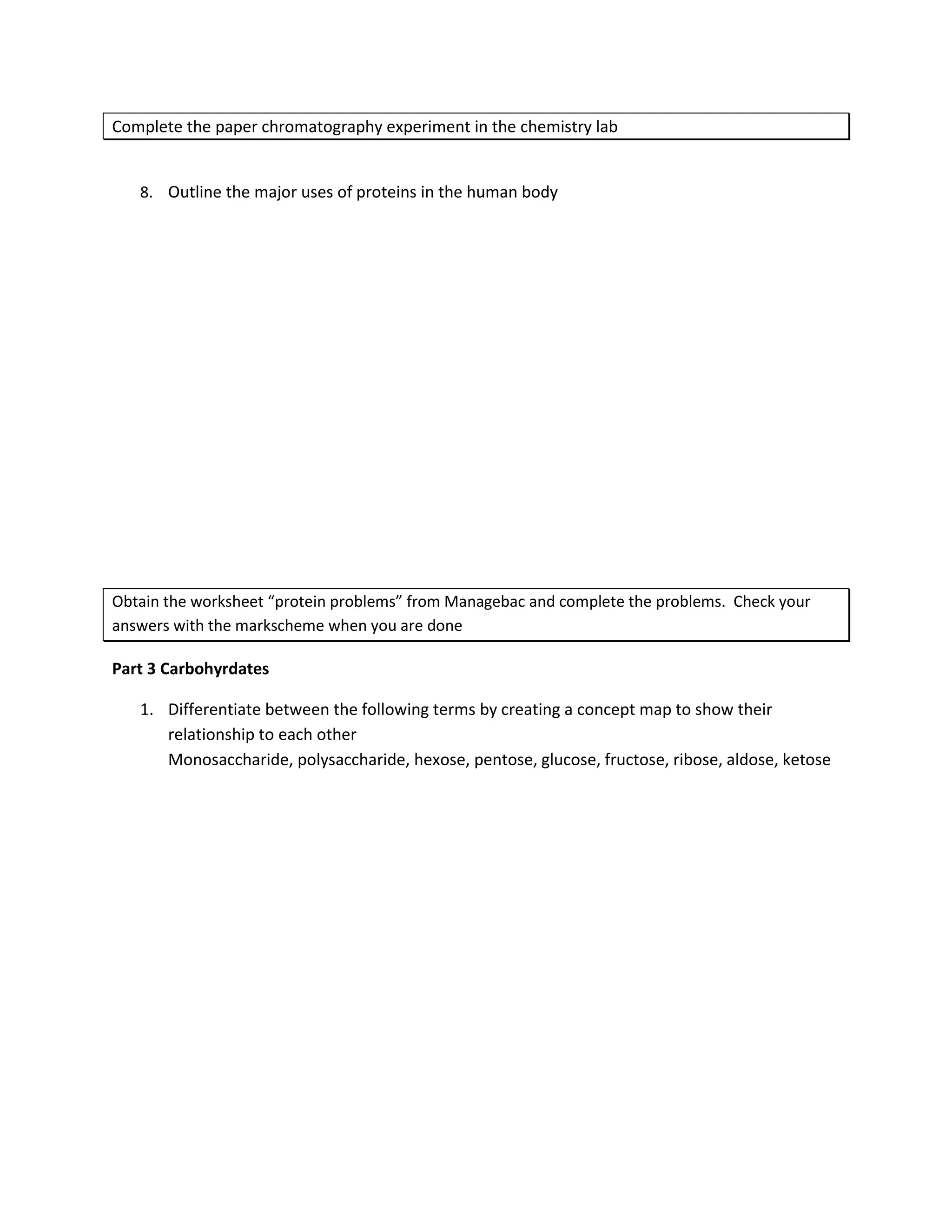 Complete the paper chromatography experiment in the chemistry lab


   8. Outline the major uses of proteins in the human body




Obtain the worksheet “protein problems” from Managebac and complete the problems. Check your
answers with the markscheme when you are done

Part 3 Carbohyrdates

   1. Differentiate between the following terms by creating a concept map to show their
      relationship to each other
      Monosaccharide, polysaccharide, hexose, pentose, glucose, fructose, ribose, aldose, ketose
 