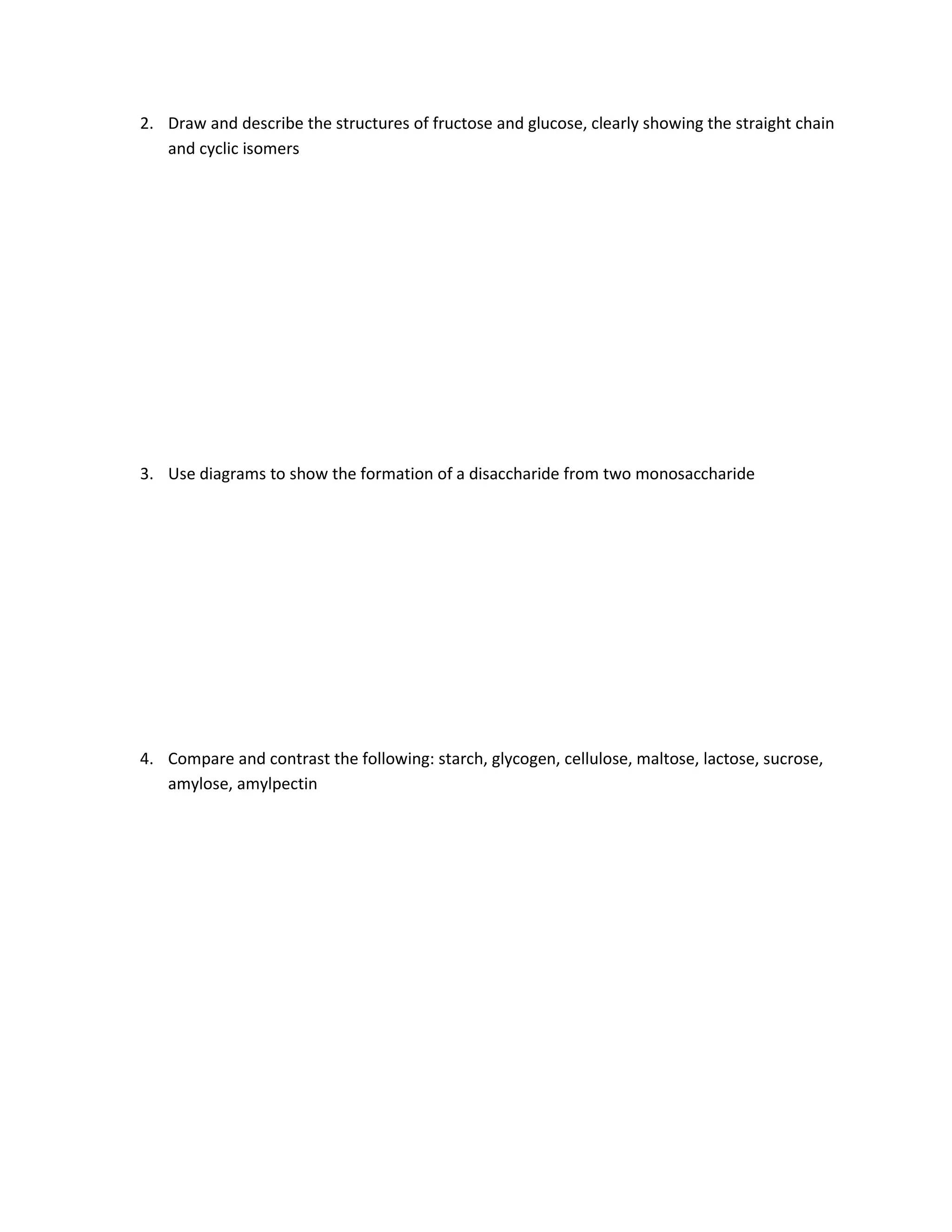 2. Draw and describe the structures of fructose and glucose, clearly showing the straight chain
   and cyclic isomers




3. Use diagrams to show the formation of a disaccharide from two monosaccharide




4. Compare and contrast the following: starch, glycogen, cellulose, maltose, lactose, sucrose,
   amylose, amylpectin
 
