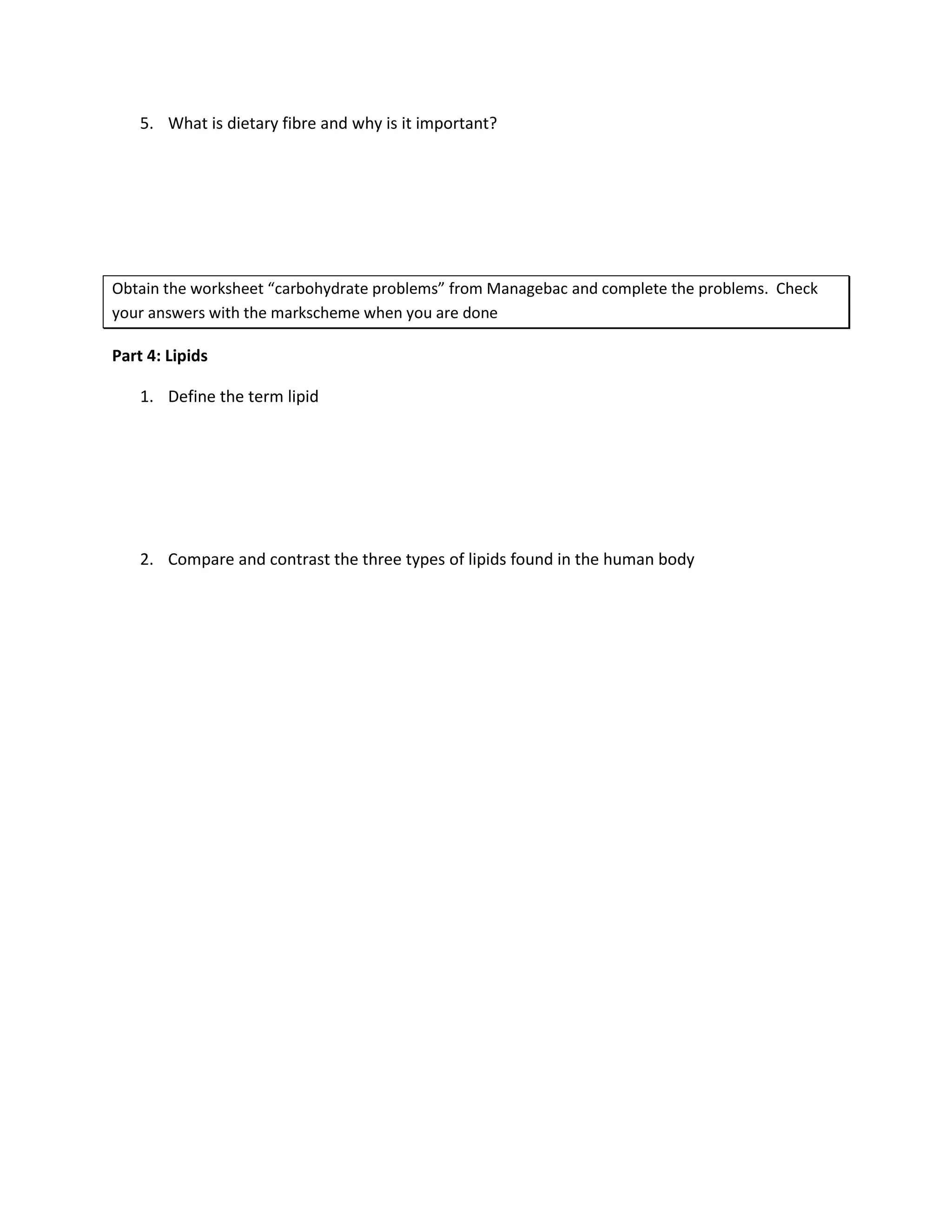 5. What is dietary fibre and why is it important?




Obtain the worksheet “carbohydrate problems” from Managebac and complete the problems. Check
your answers with the markscheme when you are done

Part 4: Lipids

    1. Define the term lipid




    2. Compare and contrast the three types of lipids found in the human body
 