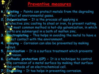 Preventive measures
1. Painting - Paints can protect metals from the degrading
effect of environmental gases.
2. Galvanization – It is the process of applying a
protective zinc coating to steel or iron, to prevent rusting.
The most common method is hot-dip galvanization, in which
parts are submerged in a bath of molten zinc.
3. Electroplating – This helps in avoiding the metal to have a
direct contact with the environment.
4. Alloying - Corrosion can also be prevented by making
alloys.
5. Anodization – It is a surface treatment which prevents
corrosion.
6. Cathodic protection (CP) - It is a technique to control
the corrosion of a metal surface by making that surface
the cathode of an electrochemical cell.
7. Enameling – It too helps in preventing corrosion.
 