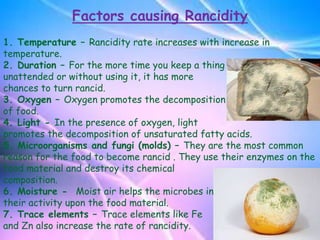 Factors causing Rancidity
1. Temperature – Rancidity rate increases with increase in
temperature.
2. Duration – For the more time you keep a thing
unattended or without using it, it has more
chances to turn rancid.
3. Oxygen – Oxygen promotes the decomposition
of food.
4. Light - In the presence of oxygen, light
promotes the decomposition of unsaturated fatty acids.
5. Microorganisms and fungi (molds) – They are the most common
reason for the food to become rancid . They use their enzymes on the
food material and destroy its chemical
composition.
6. Moisture - Moist air helps the microbes in
their activity upon the food material.
7. Trace elements – Trace elements like Fe
and Zn also increase the rate of rancidity.
 