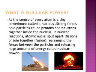 At the centre of every atom is a tiny 
powerhouse called a nucleus .Strong forces 
hold particles called protons and neutrons 
together inside the nucleus .In nuclear 
reactions, atomic nuclei split apart (fission) 
or join together (fusion),rearranging the 
forces between the particles and releasing 
huge amounts of energy called nuclear 
power. 
 