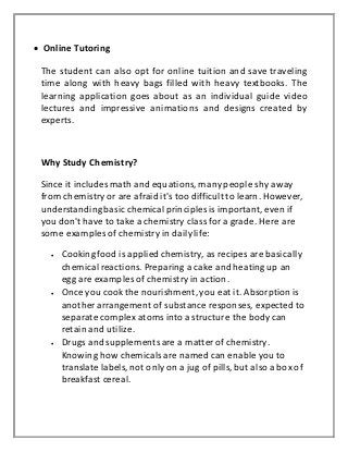  Online Tutoring
The student can also opt for online tuition and save traveling
time along with heavy bags filled with heavy textbooks. The
learning application goes about as an individual guide video
lectures and impressive animations and designs created by
experts.
Why Study Chemistry?
Since it includesmath and equations, many people shy away
from chemistry or are afraid it's too difficult to learn. However,
understandingbasic chemical principlesis important, even if
you don't have to take a chemistry class for a grade. Here are
some examples of chemistry in dailylife:
 Cooking food is appliedchemistry, as recipes are basically
chemical reactions. Preparing a cake and heating up an
egg are examples of chemistry in action.
 Once you cook the nourishment, you eat it. Absorption is
another arrangement of substance responses, expected to
separate complex atoms into a structure the body can
retain and utilize.
 Drugs and supplementsare a matter of chemistry.
Knowing how chemicalsare named can enable you to
translate labels, not only on a jug of pills, but also a box of
breakfast cereal.
 