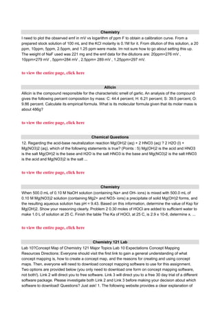 Chemistry
I need to plot the observed emf in mV vs logarithm of ppm F to obtain a calibration curve. From a
prepared stock solution of 100 mL and the KCl molarity is 0.1M for it. From dilution of this solution, a 20
ppm, 10ppm, 5ppm, 2.5ppm, and 1.25 ppm were made. Im not sure how to go about setting this up.
The weight of NaF used was 221 mg and the emf data for the dilutions are: 20ppm=276 mV ,
10ppm=279 mV , 5ppm=284 mV , 2.5ppm= 289 mV , 1.25ppm=297 mV.
to view the entire page, click here
Allicin
Allicin is the compound responsible for the characteristic smell of garlic. An analysis of the compound
gives the following percent composition by mass: C: 44.4 percent; H: 6.21 percent; S: 39.5 percent; O:
9.86 percent. Calculate its empirical formula. What is its molecular formula given that its molar mass is
about 486g?
to view the entire page, click here
Chemical Questions
12. Regarding the acid-base neutralization reaction Mg(OH)2 (aq) + 2 HNO3 (aq) ? 2 H2O (l) +
Mg(NO3)2 (aq), which of the following statements is true? (Points : 5) Mg(OH)2 is the acid and HNO3
is the salt Mg(OH)2 is the base and H2O is the salt HNO3 is the base and Mg(NO3)2 is the salt HNO3
is the acid and Mg(NO3)2 is the salt ...
to view the entire page, click here
Chemistry
When 500.0 mL of 0.10 M NaOH solution (containing Na+ and OH- ions) is mixed with 500.0 mL of
0.10 M Mg(NO3)2 solution (containing Mg2+ and NO3- ions) a precipitate of solid Mg(OH)2 forms, and
the resulting aqueous solution has pH = 9.43. Based on this information, determine the value of Ksp for
Mg(OH)2. Show your reasoning clearly. Problem 2 0.30 moles of HOCl are added to sufficient water to
make 1.0 L of solution at 25 C. Finish the table The Ka of HOCl, at 25 C, is 2.9 x 10-8, determine x. ...
to view the entire page, click here
Chemistry 121 Lab
Lab 10?Concept Map of Chemistry 121 Major Topics Lab 10 Expectations Concept Mapping
Resources Directions: Everyone should visit the first link to gain a general understanding of what
concept mapping is, how to create a concept map, and the reasons for creating and using concept
maps. Then, everyone will need to download concept mapping software to use for this assignment.
Two options are provided below (you only need to download one form on concept mapping software,
not both!). Link 2 will direct you to free software. Link 3 will direct you to a free 30 day trial of a different
software package. Please investigate both Link 2 and Link 3 before making your decision about which
software to download! Questions? Just ask! 1. The following website provides a clear explanation of
 