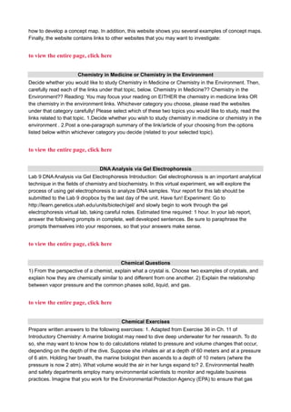 how to develop a concept map. In addition, this website shows you several examples of concept maps.
Finally, the website contains links to other websites that you may want to investigate:
to view the entire page, click here
Chemistry in Medicine or Chemistry in the Environment
Decide whether you would like to study Chemistry in Medicine or Chemistry in the Environment. Then,
carefully read each of the links under that topic, below. Chemistry in Medicine?? Chemistry in the
Environment?? Reading: You may focus your reading on EITHER the chemistry in medicine links OR
the chemistry in the environment links. Whichever category you choose, please read the websites
under that category carefully! Please select which of these two topics you would like to study, read the
links related to that topic. 1.Decide whether you wish to study chemistry in medicine or chemistry in the
environment . 2.Post a one-paragraph summary of the link/article of your choosing from the options
listed below within whichever category you decide (related to your selected topic).
to view the entire page, click here
DNA Analysis via Gel Electrophoresis
Lab 9 DNA Analysis via Gel Electrophoresis Introduction: Gel electrophoresis is an important analytical
technique in the fields of chemistry and biochemistry. In this virtual experiment, we will explore the
process of using gel electrophoresis to analyze DNA samples. Your report for this lab should be
submitted to the Lab 9 dropbox by the last day of the unit. Have fun! Experiment: Go to
http://learn.genetics.utah.edu/units/biotech/gel/ and slowly begin to work through the gel
electrophoresis virtual lab, taking careful notes. Estimated time required: 1 hour. In your lab report,
answer the following prompts in complete, well developed sentences. Be sure to paraphrase the
prompts themselves into your responses, so that your answers make sense.
to view the entire page, click here
Chemical Questions
1) From the perspective of a chemist, explain what a crystal is. Choose two examples of crystals, and
explain how they are chemically similar to and different from one another. 2) Explain the relationship
between vapor pressure and the common phases solid, liquid, and gas.
to view the entire page, click here
Chemical Exercises
Prepare written answers to the following exercises: 1. Adapted from Exercise 36 in Ch. 11 of
Introductory Chemistry: A marine biologist may need to dive deep underwater for her research. To do
so, she may want to know how to do calculations related to pressure and volume changes that occur,
depending on the depth of the dive. Suppose she inhales air at a depth of 60 meters and at a pressure
of 6 atm. Holding her breath, the marine biologist then ascends to a depth of 10 meters (where the
pressure is now 2 atm). What volume would the air in her lungs expand to? 2. Environmental health
and safety departments employ many environmental scientists to monitor and regulate business
practices. Imagine that you work for the Environmental Protection Agency (EPA) to ensure that gas
 