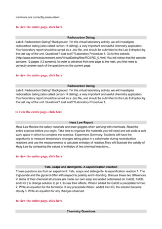 canisters are correctly pressurized. ...
to view the entire page, click here
Radiocarbon Dating
Lab 8: Radiocarbon Dating? Background: ?In this virtual laboratory activity, we will investigate
radiocarbon dating (also called carbon-14 dating), a very important and useful chemistry application.
Your laboratory report should be saved as a .doc file, and should be submitted to the Lab 8 dropbox by
the last day of the unit. Questions? Just ask!??Laboratory Procedure:1. Go to this website.
(http://www.sciencecourseware.com/VirtualDating/files/RC0/RC_0.html) You will notice that the website
contains 12 pages (12 screens). In order to advance from one page to the next, you first need to
correctly answer each of the questions on the current page.
to view the entire page, click here
Radiocarbon Dating
Lab 8: Radiocarbon Dating? Background: ?In this virtual laboratory activity, we will investigate
radiocarbon dating (also called carbon-14 dating), a very important and useful chemistry application.
Your laboratory report should be saved as a .doc file, and should be submitted to the Lab 8 dropbox by
the last day of the unit. Questions? Just ask!??Laboratory Procedure:1.
to view the entire page, click here
Hess Law Report
Hess Law Review the safety materials and wear goggles when working with chemicals. Read the
entire exercise before you begin. Take time to organize the materials you will need and set aside a safe
work space in which to complete the exercise. Experiment Summary: Students will have the
opportunity to measure temperature changes taking place in a calorimeter during neutralization
reactions and use the measurements to calculate enthalpy of reaction.They will illustrate the validity of
Hazy Law by comparing the values of enthalpy of two chemical reactions...
to view the entire page, click here
Fats, soaps and detergents- A saponification reaction
These questions are from an experiment: Fats, soaps and detergents- A saponification reaction 1. The
triglyceride and the glycerol differ with respect to polarity and H-bonding. Discuss these two differences
in terms of their chemical structures.We made our own soap and added cottonseed oil, CaCl2, FeCl3,
and HCl ( to change solution to ph 4) to see their effects. When I added the CaCl2 a precipitate formed
2. Write an equation for the formation of any precipitate.When i added the HCl, the solution became
cloudy 3. Write an equation for any changes observed.
to view the entire page, click here
Chemistry Questions
 
