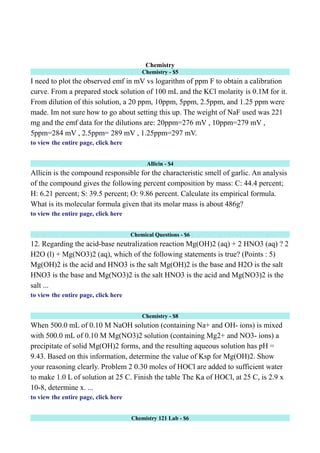 Chemistry
Chemistry - $5
I need to plot the observed emf in mV vs logarithm of ppm F to obtain a calibration
curve. From a prepared stock solution of 100 mL and the KCl molarity is 0.1M for it.
From dilution of this solution, a 20 ppm, 10ppm, 5ppm, 2.5ppm, and 1.25 ppm were
made. Im not sure how to go about setting this up. The weight of NaF used was 221
mg and the emf data for the dilutions are: 20ppm=276 mV , 10ppm=279 mV ,
5ppm=284 mV , 2.5ppm= 289 mV , 1.25ppm=297 mV.
to view the entire page, click here
Allicin - $4
Allicin is the compound responsible for the characteristic smell of garlic. An analysis
of the compound gives the following percent composition by mass: C: 44.4 percent;
H: 6.21 percent; S: 39.5 percent; O: 9.86 percent. Calculate its empirical formula.
What is its molecular formula given that its molar mass is about 486g?
to view the entire page, click here
Chemical Questions - $6
12. Regarding the acid-base neutralization reaction Mg(OH)2 (aq) + 2 HNO3 (aq) ? 2
H2O (l) + Mg(NO3)2 (aq), which of the following statements is true? (Points : 5)
Mg(OH)2 is the acid and HNO3 is the salt Mg(OH)2 is the base and H2O is the salt
HNO3 is the base and Mg(NO3)2 is the salt HNO3 is the acid and Mg(NO3)2 is the
salt ...
to view the entire page, click here
Chemistry - $8
When 500.0 mL of 0.10 M NaOH solution (containing Na+ and OH- ions) is mixed
with 500.0 mL of 0.10 M Mg(NO3)2 solution (containing Mg2+ and NO3- ions) a
precipitate of solid Mg(OH)2 forms, and the resulting aqueous solution has pH =
9.43. Based on this information, determine the value of Ksp for Mg(OH)2. Show
your reasoning clearly. Problem 2 0.30 moles of HOCl are added to sufficient water
to make 1.0 L of solution at 25 C. Finish the table The Ka of HOCl, at 25 C, is 2.9 x
10-8, determine x. ...
to view the entire page, click here
Chemistry 121 Lab - $6
 