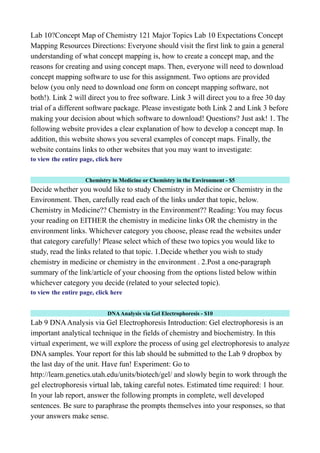 Lab 10?Concept Map of Chemistry 121 Major Topics Lab 10 Expectations Concept
Mapping Resources Directions: Everyone should visit the first link to gain a general
understanding of what concept mapping is, how to create a concept map, and the
reasons for creating and using concept maps. Then, everyone will need to download
concept mapping software to use for this assignment. Two options are provided
below (you only need to download one form on concept mapping software, not
both!). Link 2 will direct you to free software. Link 3 will direct you to a free 30 day
trial of a different software package. Please investigate both Link 2 and Link 3 before
making your decision about which software to download! Questions? Just ask! 1. The
following website provides a clear explanation of how to develop a concept map. In
addition, this website shows you several examples of concept maps. Finally, the
website contains links to other websites that you may want to investigate:
to view the entire page, click here
Chemistry in Medicine or Chemistry in the Environment - $5
Decide whether you would like to study Chemistry in Medicine or Chemistry in the
Environment. Then, carefully read each of the links under that topic, below.
Chemistry in Medicine?? Chemistry in the Environment?? Reading: You may focus
your reading on EITHER the chemistry in medicine links OR the chemistry in the
environment links. Whichever category you choose, please read the websites under
that category carefully! Please select which of these two topics you would like to
study, read the links related to that topic. 1.Decide whether you wish to study
chemistry in medicine or chemistry in the environment . 2.Post a one-paragraph
summary of the link/article of your choosing from the options listed below within
whichever category you decide (related to your selected topic).
to view the entire page, click here
DNAAnalysis via Gel Electrophoresis - $10
Lab 9 DNAAnalysis via Gel Electrophoresis Introduction: Gel electrophoresis is an
important analytical technique in the fields of chemistry and biochemistry. In this
virtual experiment, we will explore the process of using gel electrophoresis to analyze
DNA samples. Your report for this lab should be submitted to the Lab 9 dropbox by
the last day of the unit. Have fun! Experiment: Go to
http://learn.genetics.utah.edu/units/biotech/gel/ and slowly begin to work through the
gel electrophoresis virtual lab, taking careful notes. Estimated time required: 1 hour.
In your lab report, answer the following prompts in complete, well developed
sentences. Be sure to paraphrase the prompts themselves into your responses, so that
your answers make sense.
 