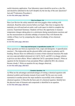 useful chemistry application. Your laboratory report should be saved as a .doc file,
and should be submitted to the Lab 8 dropbox by the last day of the unit. Questions?
Just ask!??Laboratory Procedure:1.
to view the entire page, click here
Hess Law Report - $6
Hess Law Review the safety materials and wear goggles when working with
chemicals. Read the entire exercise before you begin. Take time to organize the
materials you will need and set aside a safe work space in which to complete the
exercise. Experiment Summary: Students will have the opportunity to measure
temperature changes taking place in a calorimeter during neutralization reactions and
use the measurements to calculate enthalpy of reaction.They will illustrate the
validity of Hazy Law by comparing the values of enthalpy of two chemical
reactions...
to view the entire page, click here
Fats, soaps and detergents- A saponification reaction - $5
These questions are from an experiment: Fats, soaps and detergents- A saponification
reaction 1. The triglyceride and the glycerol differ with respect to polarity and H-
bonding. Discuss these two differences in terms of their chemical structures.We made
our own soap and added cottonseed oil, CaCl2, FeCl3, and HCl ( to change solution
to ph 4) to see their effects. When I added the CaCl2 a precipitate formed 2. Write an
equation for the formation of any precipitate.When i added the HCl, the solution
became cloudy 3. Write an equation for any changes observed.
to view the entire page, click here
Chemistry Questions - $4
A) What are the advantages and disadvantages of writing a chemical equation with
chemical symbols and formulas instead of just words? B) On your own words
summarize to another person the steps needed to successfully write a balanced
chemical equation. C) Describe the basic part of a chemical equation. Identify how
the physical state of elements and compounds is identified in an equation.
to view the entire page, click here
 