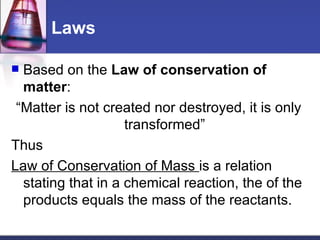 Laws Based on the  Law of conservation of matter : “ Matter is not created nor destroyed, it is only transformed” Thus Law of Conservation of Mass  is a relation stating that in a chemical reaction, the of the products equals the mass of the reactants. 