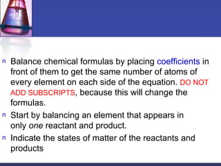 Balance chemical formulas by placing  coefficients  in front of them to get the same number of atoms of every element on each side of the equation.  DO NOT ADD SUBSCRIPTS , because this will change the formulas. Start by balancing an element that appears in only  one  reactant and product.  Indicate the states of matter of the reactants and products 