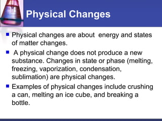 Physical Changes Physical changes are about  energy and states of matter changes. A physical change does not produce a new substance. Changes in state or phase (melting, freezing, vaporization, condensation, sublimation) are physical changes.  Examples of physical changes include crushing a can, melting an ice cube, and breaking a bottle.  
