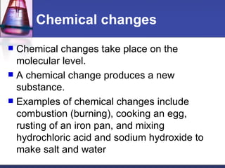 Chemical changes Chemical changes take place on the molecular level.  A chemical change produces a new substance.  Examples of chemical changes include combustion (burning), cooking an egg, rusting of an iron pan, and mixing hydrochloric acid and sodium hydroxide to make salt and water 