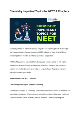 Chemistry Important Topics for NEET & Chapters
Chemistry can be an extremely scoring subject if you are through with its concepts
and important topics for neet. Covering NCERT syllabus of class 11 and 12 is of
prime importance in order to enhance your NEET preparation.
In NEET, 45 questions are asked from this subject carrying a total of 180 marks.
Divided into physical, Organic and Inorganic Chemistry, students are advised to
practice physical and organic chemistry on a regular basis. Regarding inorganic
chemistry NCERT is sufficient.
Important topics for NEET Chemistry
Class 11 Important topics for NEET Chemistry
Some Basic Concepts of Chemistry, Atomic Structure, Classification of elements and
periodicity in properties, Thermodynamics, Equilibrium, Redox Reactions, Hydrogen,
s-block elements, States of Matter, p-block elements, Chemical Bonding and
 