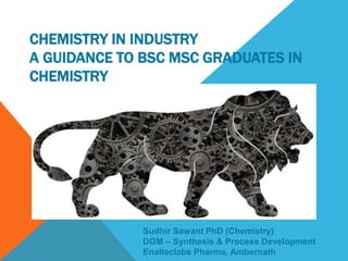 CHEMISTRY IN INDUSTRY
A GUIDANCE TO BSC MSC GRADUATES IN
CHEMISTRY
Sudhir Sawant PhD (Chemistry)
DGM – Synthesis & Process Development
Enalteclabs Pharma, Ambernath
 