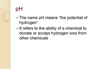 pH
 The name pH means “the potential of
  hydrogen”.
 It refers to the ability of a chemical to
  donate or accept hydrogen ions from
  other chemicals
 