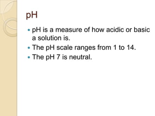 pH
 pH is a measure of how acidic or basic
  a solution is.
 The pH scale ranges from 1 to 14.
 The pH 7 is neutral.
 