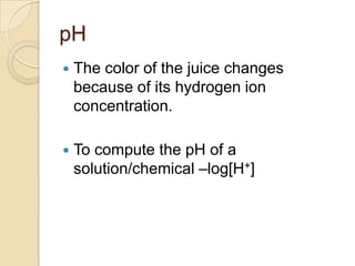 pH
   The color of the juice changes
    because of its hydrogen ion
    concentration.

   To compute the pH of a
    solution/chemical –log[H+]
 