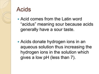 Acids
   Acid comes from the Latin word
    “acidus” meaning sour because acids
    generally have a sour taste.

   Acids donate hydrogen ions in an
    aqueous solution thus increasing the
    hydrogen ions in the solution which
    gives a low pH (less than 7).
 