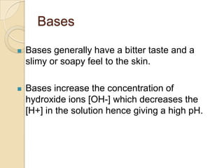 Bases

   Bases generally have a bitter taste and a
    slimy or soapy feel to the skin.

   Bases increase the concentration of
    hydroxide ions [OH-] which decreases the
    [H+] in the solution hence giving a high pH.
 