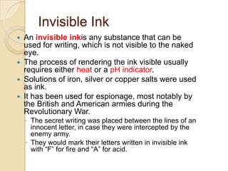 Invisible Ink
 An invisible inkis any substance that can be
  used for writing, which is not visible to the naked
  eye.
 The process of rendering the ink visible usually
  requires either heat or a pH indicator.
 Solutions of iron, silver or copper salts were used
  as ink.
 It has been used for espionage, most notably by
  the British and American armies during the
  Revolutionary War.
    ◦ The secret writing was placed between the lines of an
      innocent letter, in case they were intercepted by the
      enemy army.
    ◦ They would mark their letters written in invisible ink
      with “F” for fire and “A” for acid.
 