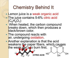 Chemistry Behind It
 Lemon juice is a weak organic acid
 The juice contains 5-6% citric acid
  (C6H8O7)
 When heated, the carbon compound
  breaks down, which then produces a
  black/brown color.
 The compound reacts with
  air, undergoing oxidation.
 Another explanation is that the acid
  weakens the paper fibers, which causes
  the weak parts to burn first.

                  CITRIC ACID
 