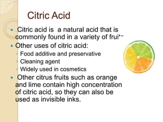 Citric Acid
  Citric acid is a natural acid that is
  commonly found in a variety of fruits.
 Other uses of citric acid:
    ◦ Food additive and preservative
    ◦ Cleaning agent
    ◦ Widely used in cosmetics
   Other citrus fruits such as orange
    and lime contain high concentration
    of citric acid, so they can also be
    used as invisible inks.
 