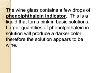 The wine glass contains a few drops of
phenolphthalein indicator. This is a
liquid that turns pink in basic solutions.
Larger quantities of phenolphthalein in
solution will produce a darker color;
therefore the solution appears to be
wine.
 
