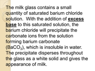 The milk glass contains a small
quantity of saturated barium chloride
solution. With the addition of excess
base to this saturated solution, the
barium chloride will precipitate the
carbonate ions from the solution
forming barium carbonate
(BaCO3), which is insoluble in water.
The precipitate disperses throughout
the glass as a white solid and gives the
appearance of milk.
 