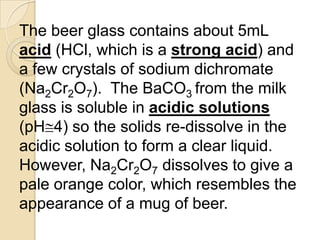The beer glass contains about 5mL
acid (HCl, which is a strong acid) and
a few crystals of sodium dichromate
(Na2Cr2O7). The BaCO3 from the milk
glass is soluble in acidic solutions
(pH 4) so the solids re-dissolve in the
acidic solution to form a clear liquid.
However, Na2Cr2O7 dissolves to give a
pale orange color, which resembles the
appearance of a mug of beer.
 