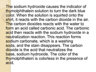 The sodium hydroxide causes the indicator of
thymolphthalein solution to turn the dark blue
color. When the solution is squirted onto the
shirt, it reacts with the carbon dioxide in the air.
The carbon dioxides reacts with the water to
form an acid called carbonic acid. The carbonic
acid then reacts with the sodium hydroxide in a
neutralization reaction. This reaction forms
sodium carbonate, which is a washing
soda, and the stain disappears. The carbon
dioxide is the acid that neutralizes the
base, sodium hydroxide. The color of the
thymolphthalein is colorless in the presence of
acid.
 